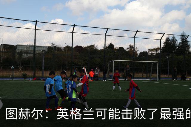 图赫尔：英格兰可能击败了最强的法国，和西班牙的差距正在缩小
